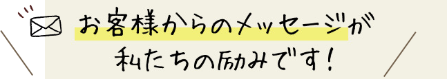 お客様からのメッセージが私たちの励みです！